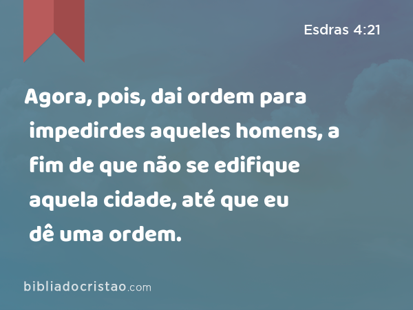 Agora, pois, dai ordem para impedirdes aqueles homens, a fim de que não se edifique aquela cidade, até que eu dê uma ordem. - Esdras 4:21