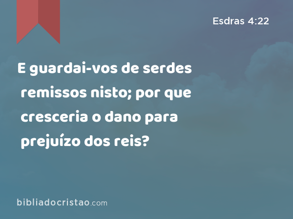 E guardai-vos de serdes remissos nisto; por que cresceria o dano para prejuízo dos reis? - Esdras 4:22