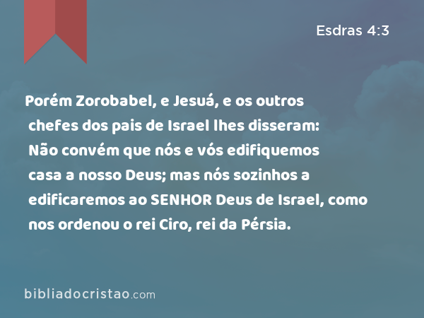 Porém Zorobabel, e Jesuá, e os outros chefes dos pais de Israel lhes disseram: Não convém que nós e vós edifiquemos casa a nosso Deus; mas nós sozinhos a edificaremos ao SENHOR Deus de Israel, como nos ordenou o rei Ciro, rei da Pérsia. - Esdras 4:3