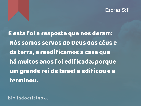 E esta foi a resposta que nos deram: Nós somos servos do Deus dos céus e da terra, e reedificamos a casa que há muitos anos foi edificada; porque um grande rei de Israel a edificou e a terminou. - Esdras 5:11