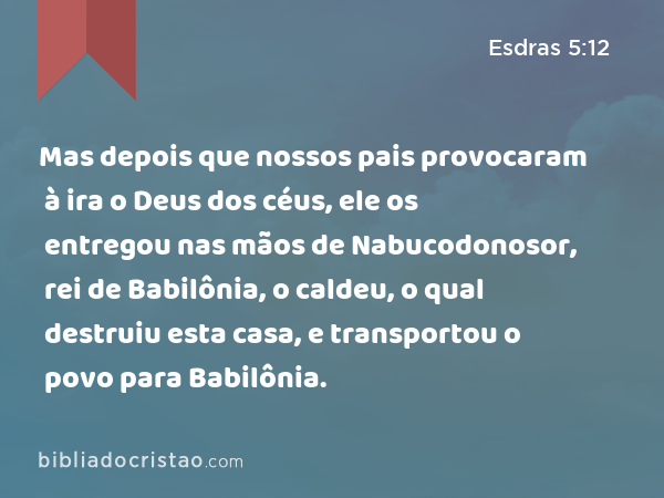 Mas depois que nossos pais provocaram à ira o Deus dos céus, ele os entregou nas mãos de Nabucodonosor, rei de Babilônia, o caldeu, o qual destruiu esta casa, e transportou o povo para Babilônia. - Esdras 5:12