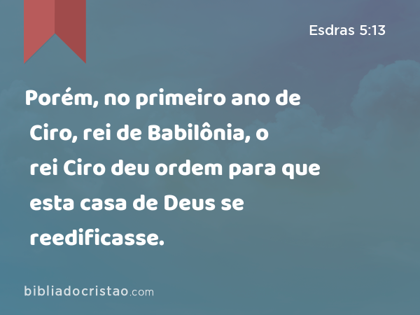 Porém, no primeiro ano de Ciro, rei de Babilônia, o rei Ciro deu ordem para que esta casa de Deus se reedificasse. - Esdras 5:13