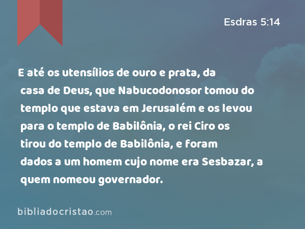 E até os utensílios de ouro e prata, da casa de Deus, que Nabucodonosor tomou do templo que estava em Jerusalém e os levou para o templo de Babilônia, o rei Ciro os tirou do templo de Babilônia, e foram dados a um homem cujo nome era Sesbazar, a quem nomeou governador. - Esdras 5:14