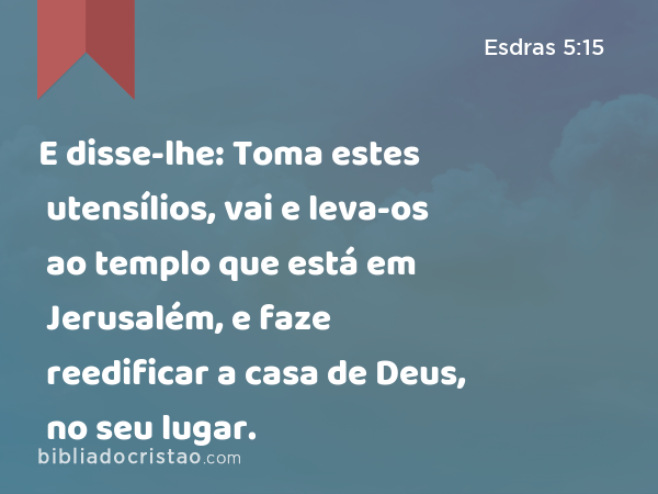 E disse-lhe: Toma estes utensílios, vai e leva-os ao templo que está em Jerusalém, e faze reedificar a casa de Deus, no seu lugar. - Esdras 5:15