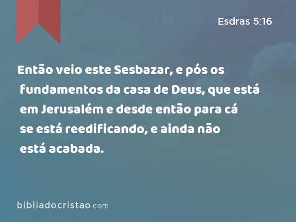 Então veio este Sesbazar, e pós os fundamentos da casa de Deus, que está em Jerusalém e desde então para cá se está reedificando, e ainda não está acabada. - Esdras 5:16