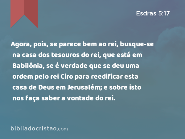 Agora, pois, se parece bem ao rei, busque-se na casa dos tesouros do rei, que está em Babilônia, se é verdade que se deu uma ordem pelo rei Ciro para reedificar esta casa de Deus em Jerusalém; e sobre isto nos faça saber a vontade do rei. - Esdras 5:17