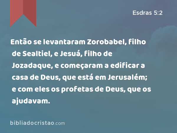 Então se levantaram Zorobabel, filho de Sealtiel, e Jesuá, filho de Jozadaque, e começaram a edificar a casa de Deus, que está em Jerusalém; e com eles os profetas de Deus, que os ajudavam. - Esdras 5:2