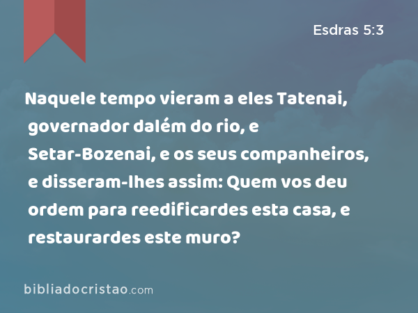 Naquele tempo vieram a eles Tatenai, governador dalém do rio, e Setar-Bozenai, e os seus companheiros, e disseram-lhes assim: Quem vos deu ordem para reedificardes esta casa, e restaurardes este muro? - Esdras 5:3