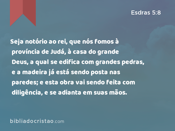 Seja notório ao rei, que nós fomos à província de Judá, à casa do grande Deus, a qual se edifica com grandes pedras, e a madeira já está sendo posta nas paredes; e esta obra vai sendo feita com diligência, e se adianta em suas mãos. - Esdras 5:8