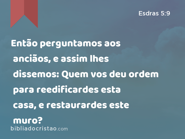 Então perguntamos aos anciãos, e assim lhes dissemos: Quem vos deu ordem para reedificardes esta casa, e restaurardes este muro? - Esdras 5:9