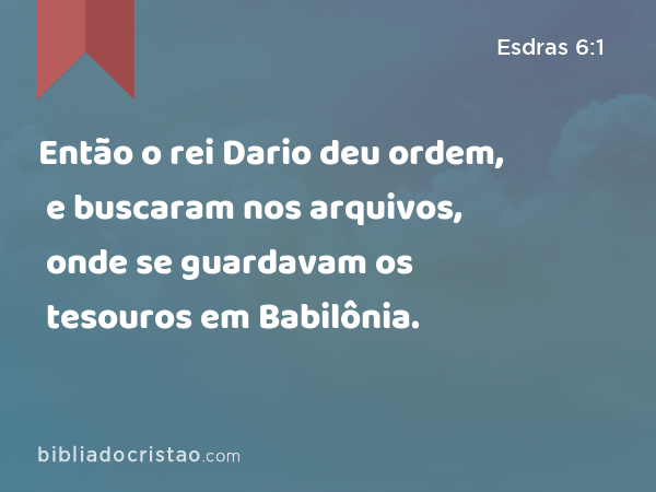 Então o rei Dario deu ordem, e buscaram nos arquivos, onde se guardavam os tesouros em Babilônia. - Esdras 6:1