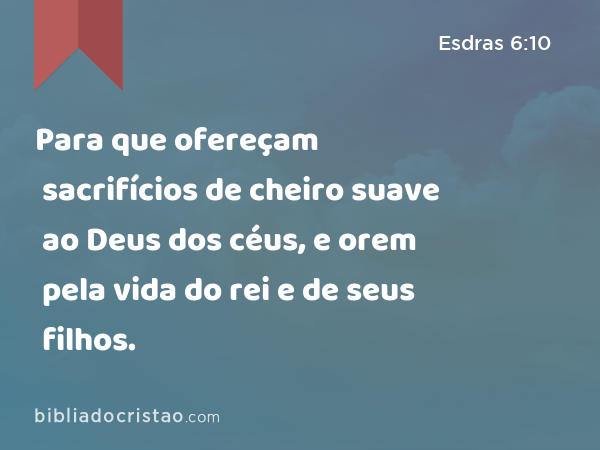 Para que ofereçam sacrifícios de cheiro suave ao Deus dos céus, e orem pela vida do rei e de seus filhos. - Esdras 6:10