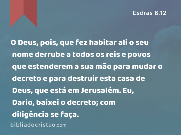 O Deus, pois, que fez habitar ali o seu nome derrube a todos os reis e povos que estenderem a sua mão para mudar o decreto e para destruir esta casa de Deus, que está em Jerusalém. Eu, Dario, baixei o decreto; com diligência se faça. - Esdras 6:12