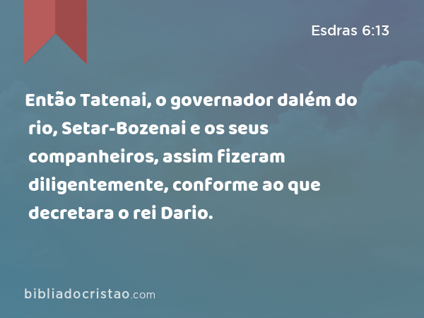 Então Tatenai, o governador dalém do rio, Setar-Bozenai e os seus companheiros, assim fizeram diligentemente, conforme ao que decretara o rei Dario. - Esdras 6:13