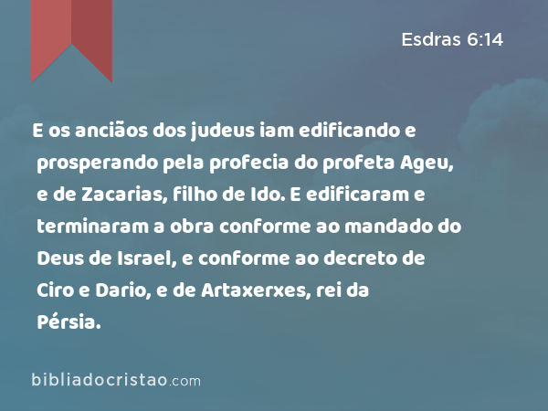 E os anciãos dos judeus iam edificando e prosperando pela profecia do profeta Ageu, e de Zacarias, filho de Ido. E edificaram e terminaram a obra conforme ao mandado do Deus de Israel, e conforme ao decreto de Ciro e Dario, e de Artaxerxes, rei da Pérsia. - Esdras 6:14