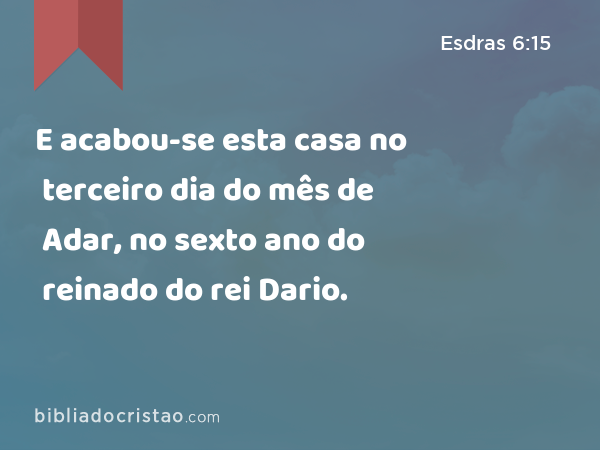 E acabou-se esta casa no terceiro dia do mês de Adar, no sexto ano do reinado do rei Dario. - Esdras 6:15