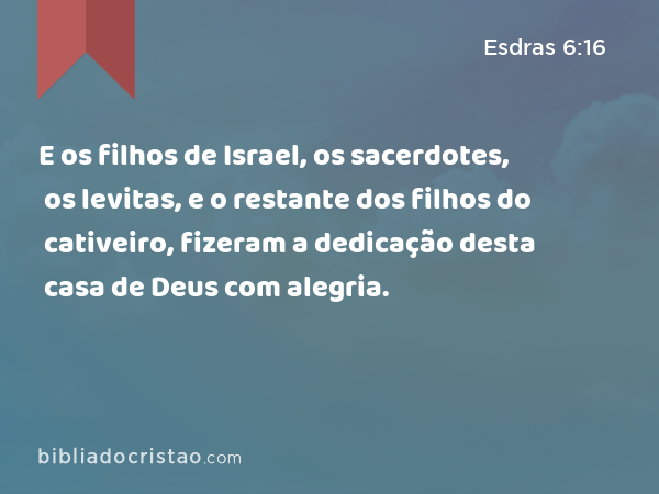 E os filhos de Israel, os sacerdotes, os levitas, e o restante dos filhos do cativeiro, fizeram a dedicação desta casa de Deus com alegria. - Esdras 6:16