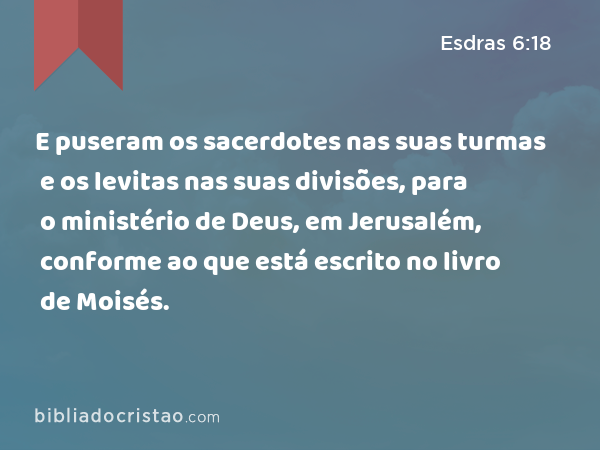 E puseram os sacerdotes nas suas turmas e os levitas nas suas divisões, para o ministério de Deus, em Jerusalém, conforme ao que está escrito no livro de Moisés. - Esdras 6:18