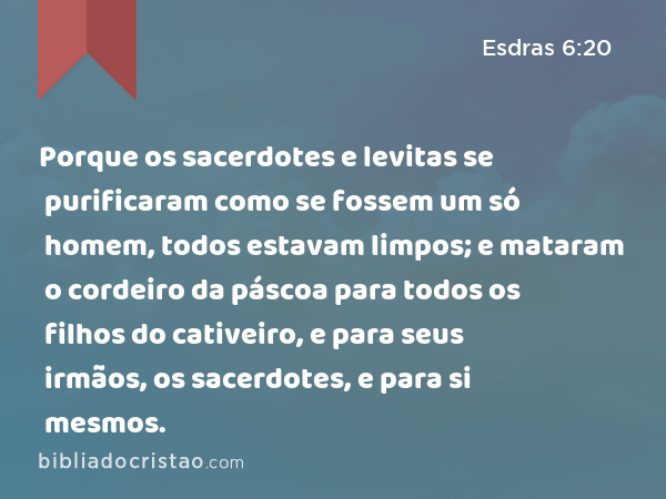 Porque os sacerdotes e levitas se purificaram como se fossem um só homem, todos estavam limpos; e mataram o cordeiro da páscoa para todos os filhos do cativeiro, e para seus irmãos, os sacerdotes, e para si mesmos. - Esdras 6:20