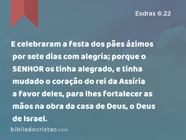 E celebraram a festa dos pães ázimos por sete dias com alegria; porque o SENHOR os tinha alegrado, e tinha mudado o coração do rei da Assíria a favor deles, para lhes fortalecer as mãos na obra da casa de Deus, o Deus de Israel. - Esdras 6:22