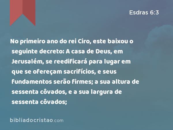 No primeiro ano do rei Ciro, este baixou o seguinte decreto: A casa de Deus, em Jerusalém, se reedificará para lugar em que se ofereçam sacrifícios, e seus fundamentos serão firmes; a sua altura de sessenta côvados, e a sua largura de sessenta côvados; - Esdras 6:3