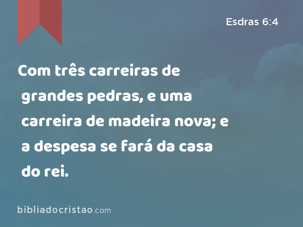 Com três carreiras de grandes pedras, e uma carreira de madeira nova; e a despesa se fará da casa do rei. - Esdras 6:4