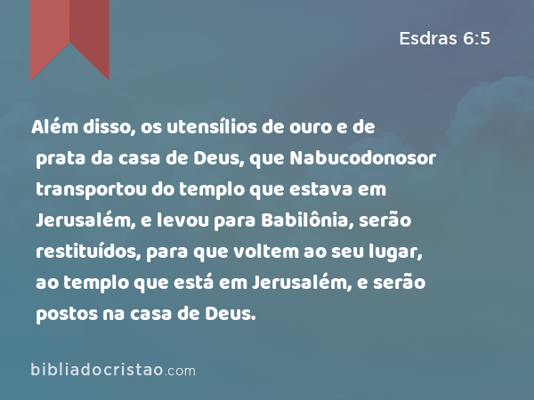 Além disso, os utensílios de ouro e de prata da casa de Deus, que Nabucodonosor transportou do templo que estava em Jerusalém, e levou para Babilônia, serão restituídos, para que voltem ao seu lugar, ao templo que está em Jerusalém, e serão postos na casa de Deus. - Esdras 6:5