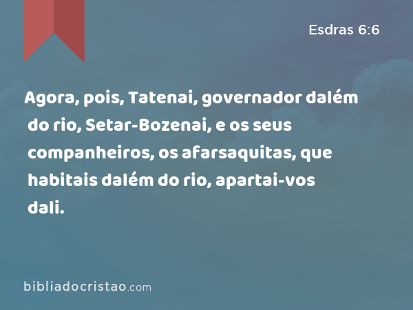 Agora, pois, Tatenai, governador dalém do rio, Setar-Bozenai, e os seus companheiros, os afarsaquitas, que habitais dalém do rio, apartai-vos dali. - Esdras 6:6