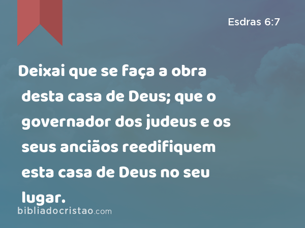 Deixai que se faça a obra desta casa de Deus; que o governador dos judeus e os seus anciãos reedifiquem esta casa de Deus no seu lugar. - Esdras 6:7