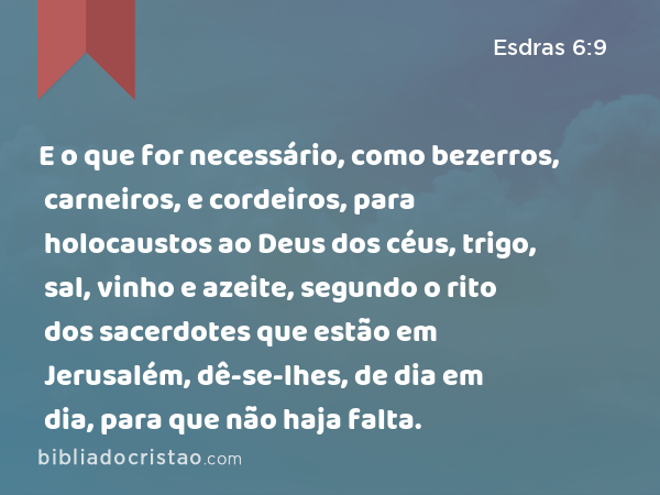 E o que for necessário, como bezerros, carneiros, e cordeiros, para holocaustos ao Deus dos céus, trigo, sal, vinho e azeite, segundo o rito dos sacerdotes que estão em Jerusalém, dê-se-lhes, de dia em dia, para que não haja falta. - Esdras 6:9