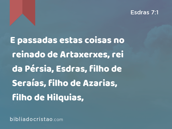 E passadas estas coisas no reinado de Artaxerxes, rei da Pérsia, Esdras, filho de Seraías, filho de Azarias, filho de Hilquias, - Esdras 7:1