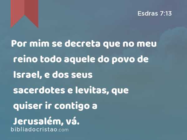 Por mim se decreta que no meu reino todo aquele do povo de Israel, e dos seus sacerdotes e levitas, que quiser ir contigo a Jerusalém, vá. - Esdras 7:13