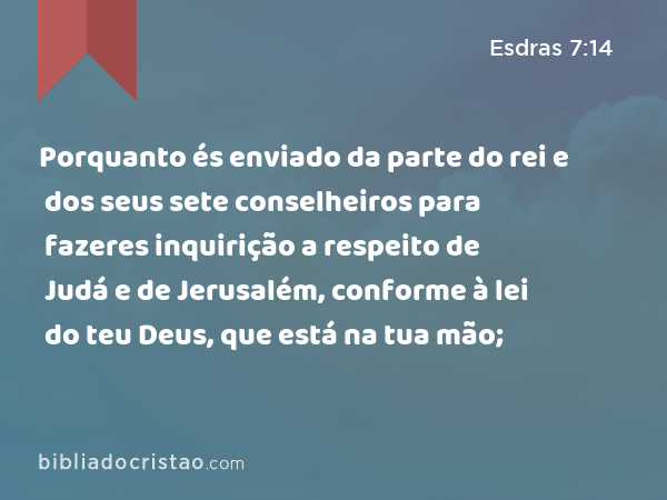 Porquanto és enviado da parte do rei e dos seus sete conselheiros para fazeres inquirição a respeito de Judá e de Jerusalém, conforme à lei do teu Deus, que está na tua mão; - Esdras 7:14