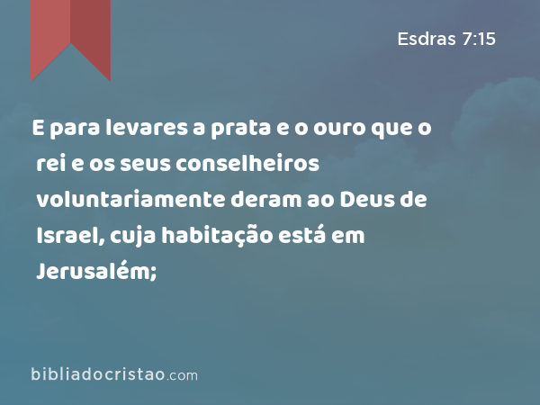 E para levares a prata e o ouro que o rei e os seus conselheiros voluntariamente deram ao Deus de Israel, cuja habitação está em Jerusalém; - Esdras 7:15