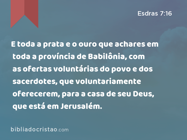 E toda a prata e o ouro que achares em toda a província de Babilônia, com as ofertas voluntárias do povo e dos sacerdotes, que voluntariamente oferecerem, para a casa de seu Deus, que está em Jerusalém. - Esdras 7:16