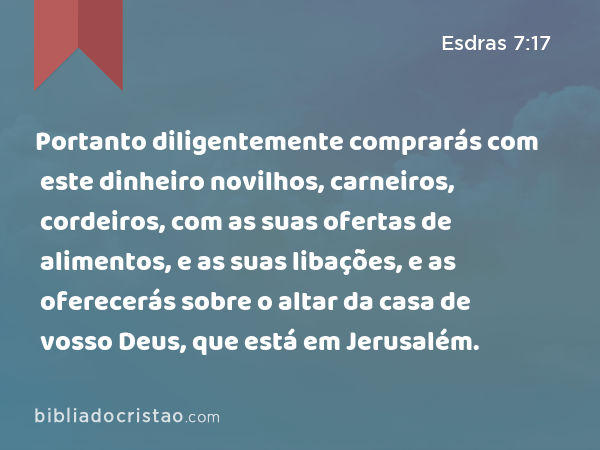 Portanto diligentemente comprarás com este dinheiro novilhos, carneiros, cordeiros, com as suas ofertas de alimentos, e as suas libações, e as oferecerás sobre o altar da casa de vosso Deus, que está em Jerusalém. - Esdras 7:17