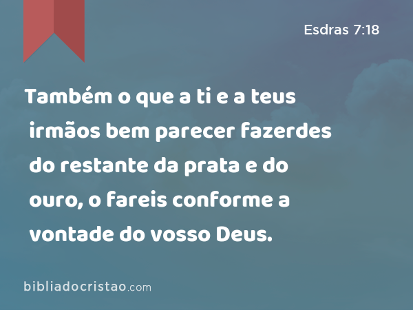 Também o que a ti e a teus irmãos bem parecer fazerdes do restante da prata e do ouro, o fareis conforme a vontade do vosso Deus. - Esdras 7:18