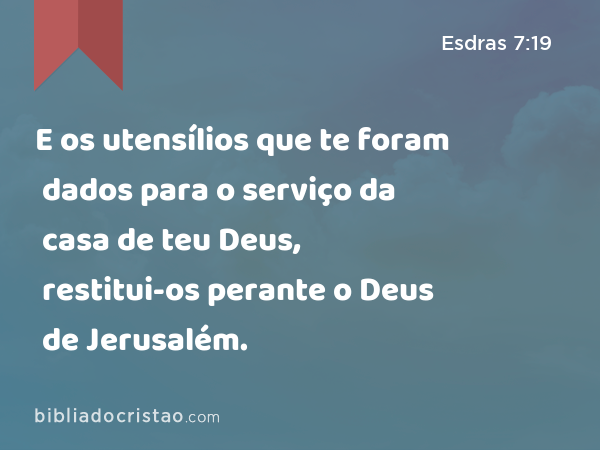 E os utensílios que te foram dados para o serviço da casa de teu Deus, restitui-os perante o Deus de Jerusalém. - Esdras 7:19