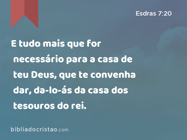 E tudo mais que for necessário para a casa de teu Deus, que te convenha dar, da-lo-ás da casa dos tesouros do rei. - Esdras 7:20