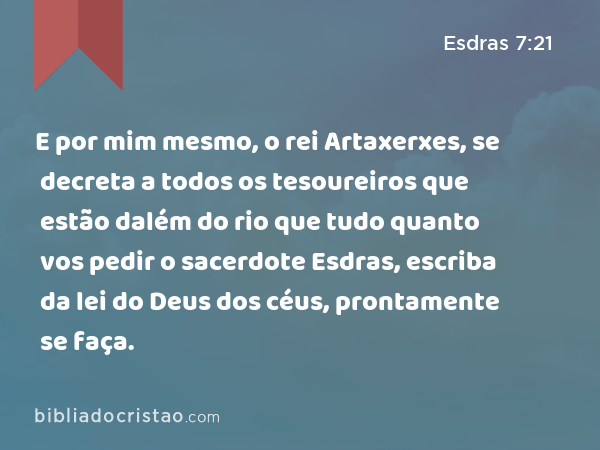 E por mim mesmo, o rei Artaxerxes, se decreta a todos os tesoureiros que estão dalém do rio que tudo quanto vos pedir o sacerdote Esdras, escriba da lei do Deus dos céus, prontamente se faça. - Esdras 7:21