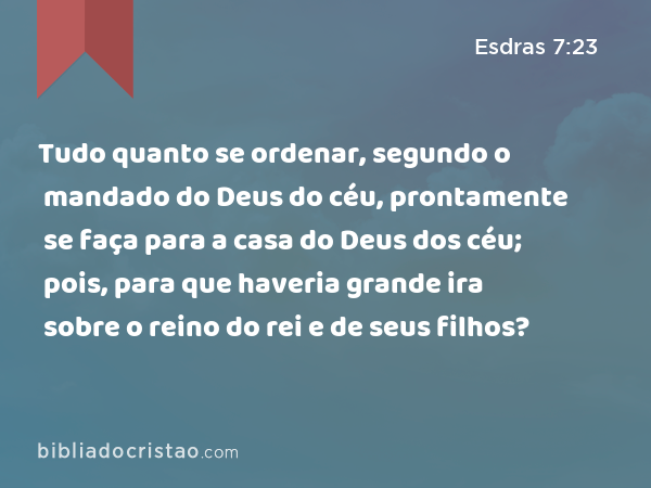 Tudo quanto se ordenar, segundo o mandado do Deus do céu, prontamente se faça para a casa do Deus dos céu; pois, para que haveria grande ira sobre o reino do rei e de seus filhos? - Esdras 7:23