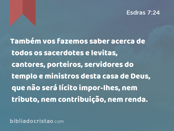 Também vos fazemos saber acerca de todos os sacerdotes e levitas, cantores, porteiros, servidores do templo e ministros desta casa de Deus, que não será lícito impor-lhes, nem tributo, nem contribuição, nem renda. - Esdras 7:24