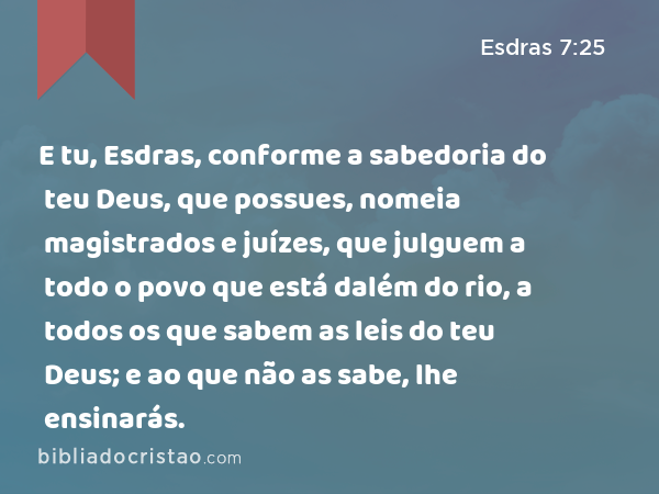 E tu, Esdras, conforme a sabedoria do teu Deus, que possues, nomeia magistrados e juízes, que julguem a todo o povo que está dalém do rio, a todos os que sabem as leis do teu Deus; e ao que não as sabe, lhe ensinarás. - Esdras 7:25