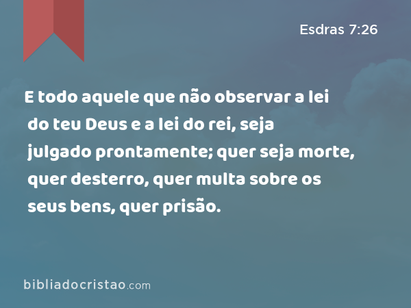 E todo aquele que não observar a lei do teu Deus e a lei do rei, seja julgado prontamente; quer seja morte, quer desterro, quer multa sobre os seus bens, quer prisão. - Esdras 7:26