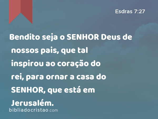 Bendito seja o SENHOR Deus de nossos pais, que tal inspirou ao coração do rei, para ornar a casa do SENHOR, que está em Jerusalém. - Esdras 7:27