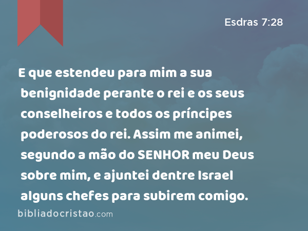 E que estendeu para mim a sua benignidade perante o rei e os seus conselheiros e todos os príncipes poderosos do rei. Assim me animei, segundo a mão do SENHOR meu Deus sobre mim, e ajuntei dentre Israel alguns chefes para subirem comigo. - Esdras 7:28