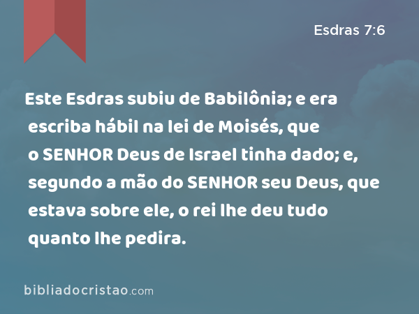 Este Esdras subiu de Babilônia; e era escriba hábil na lei de Moisés, que o SENHOR Deus de Israel tinha dado; e, segundo a mão do SENHOR seu Deus, que estava sobre ele, o rei lhe deu tudo quanto lhe pedira. - Esdras 7:6