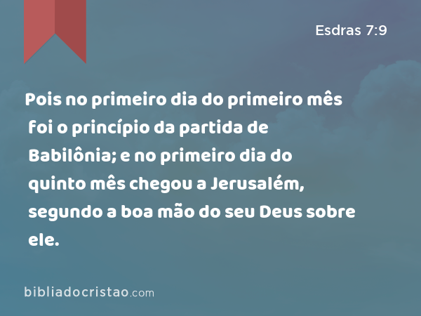 Pois no primeiro dia do primeiro mês foi o princípio da partida de Babilônia; e no primeiro dia do quinto mês chegou a Jerusalém, segundo a boa mão do seu Deus sobre ele. - Esdras 7:9