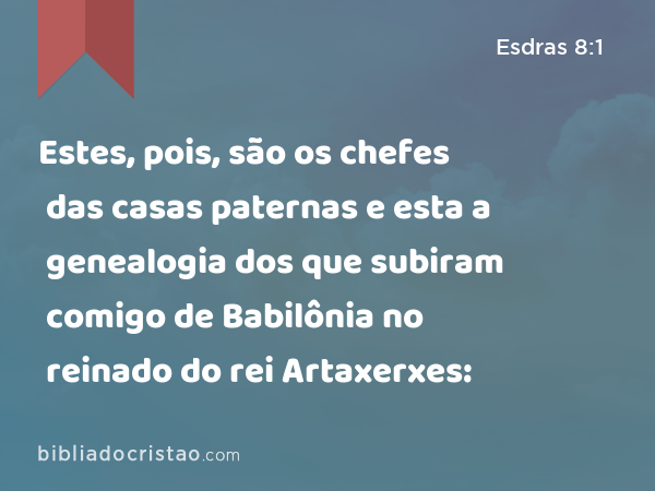 Estes, pois, são os chefes das casas paternas e esta a genealogia dos que subiram comigo de Babilônia no reinado do rei Artaxerxes: - Esdras 8:1