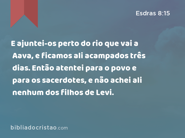 E ajuntei-os perto do rio que vai a Aava, e ficamos ali acampados três dias. Então atentei para o povo e para os sacerdotes, e não achei ali nenhum dos filhos de Levi. - Esdras 8:15